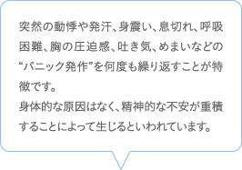 突然の動悸や発汗、身震い、息切れ、呼吸困難、胸の圧迫感、吐き気、めまいなどの“パニック発作”を何度も繰り返すことが特徴です。身体的な原因はなく、精神的な不安が重積することによって生じるといわれています。