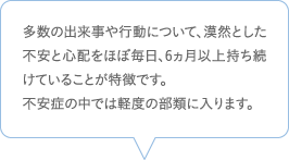 多数の出来事や行動について、漠然とした不安と心配をほぼ毎日、6ヵ月以上持ち続けていることが特徴です。不安症の中では軽度の部類に入ります。