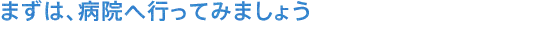 まずは、病院へ行ってみましょう